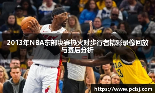 2013年NBA东部决赛热火对步行者精彩录像回放与赛后分析
